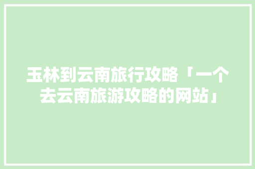 玉林到云南旅行攻略「一个去云南旅游攻略的网站」 玉林到云南旅行攻略「一个去云南旅游攻略的网站」 健康母婴