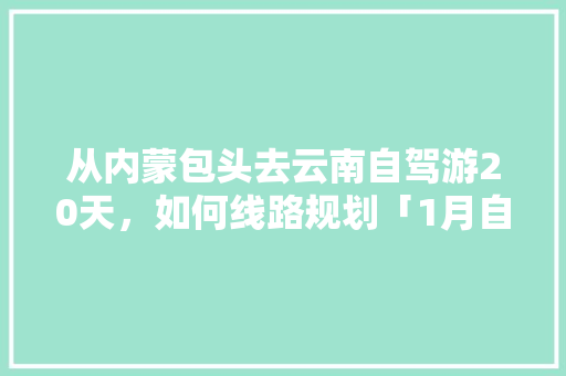 从内蒙包头去云南自驾游20天，如何线路规划「1月自驾游云南旅游攻略图」 从内蒙包头去云南自驾游20天，如何线路规划「1月自驾游云南旅游攻略图」 时尚穿搭