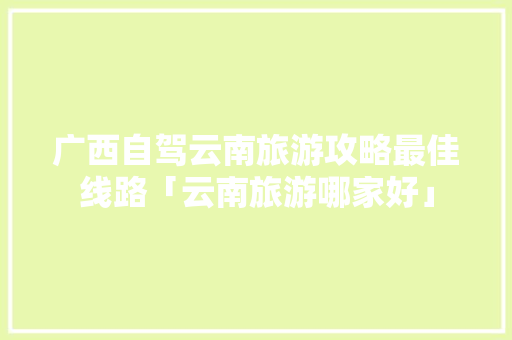 广西自驾云南旅游攻略最佳线路「云南旅游哪家好」 广西自驾云南旅游攻略最佳线路「云南旅游哪家好」 美食菜谱