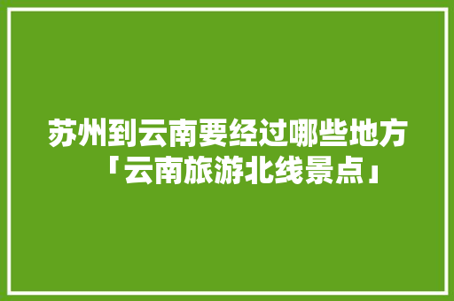 苏州到云南要经过哪些地方「云南旅游北线景点」 苏州到云南要经过哪些地方「云南旅游北线景点」 美食菜谱