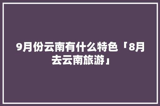 9月份云南有什么特色「8月去云南旅游」 9月份云南有什么特色「8月去云南旅游」 汽车常识