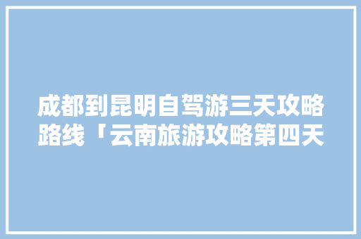 成都到昆明自驾游三天攻略路线「云南旅游攻略第四天一日游」 成都到昆明自驾游三天攻略路线「云南旅游攻略第四天一日游」 手机电脑