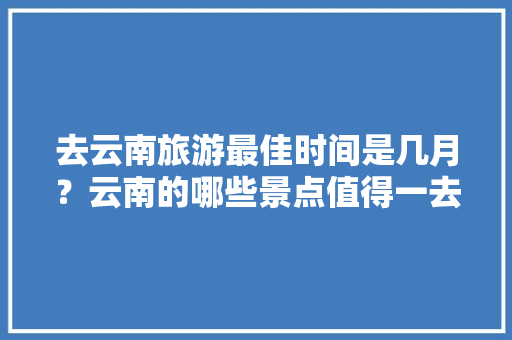 去云南旅游最佳时间是几月？云南的哪些景点值得一去「云南春季旅游线路推荐」 去云南旅游最佳时间是几月？云南的哪些景点值得一去「云南春季旅游线路推荐」 手机电脑