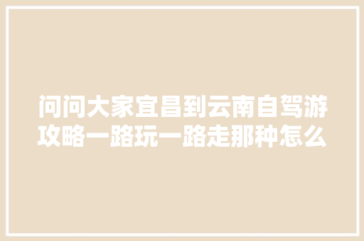 问问大家宜昌到云南自驾游攻略一路玩一路走那种怎么玩？不需要一下到？谢谢，一家四口「宜昌开车去云南旅游攻略路线」 问问大家宜昌到云南自驾游攻略一路玩一路走那种怎么玩？不需要一下到？谢谢，一家四口「宜昌开车去云南旅游攻略路线」 健康母婴