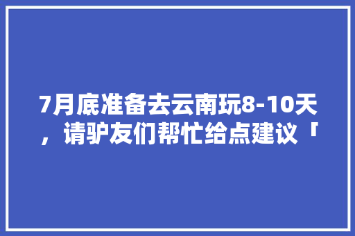 7月底准备去云南玩8-10天，请驴友们帮忙给点建议「暑假云南旅游最佳路线」 7月底准备去云南玩8-10天，请驴友们帮忙给点建议「暑假云南旅游最佳路线」 手机电脑