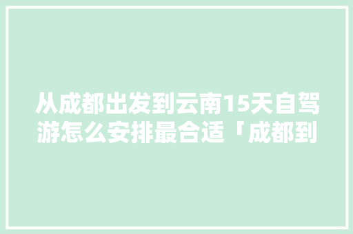 从成都出发到云南15天自驾游怎么安排最合适「成都到云南旅游的攻略路线」 从成都出发到云南15天自驾游怎么安排最合适「成都到云南旅游的攻略路线」 时尚穿搭