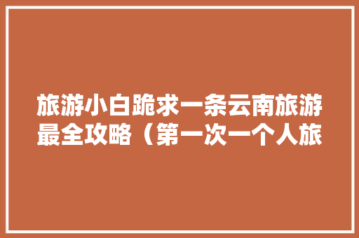 旅游小白跪求一条云南旅游最全攻略（第一次一个人旅游，性别女）时间消费什么的可以忽略舒服就行「云南旅游全攻略图片欣赏」 旅游小白跪求一条云南旅游最全攻略（第一次一个人旅游，性别女）时间消费什么的可以忽略舒服就行「云南旅游全攻略图片欣赏」 健康母婴