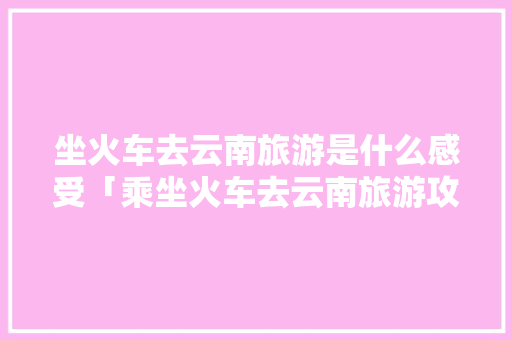 坐火车去云南旅游是什么感受「乘坐火车去云南旅游攻略图」 坐火车去云南旅游是什么感受「乘坐火车去云南旅游攻略图」 美食菜谱