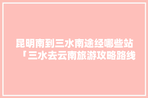 昆明南到三水南途经哪些站「三水去云南旅游攻略路线图」 昆明南到三水南途经哪些站「三水去云南旅游攻略路线图」 手机电脑