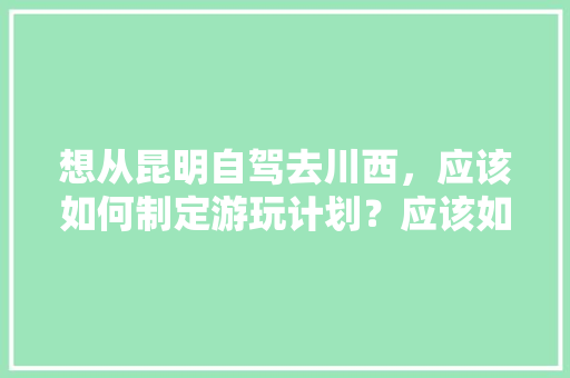 想从昆明自驾去川西，应该如何制定游玩计划？应该如何选择路线「云南旅游坐车攻略图片」 想从昆明自驾去川西，应该如何制定游玩计划？应该如何选择路线「云南旅游坐车攻略图片」 时尚穿搭