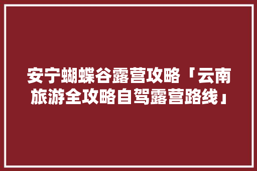 安宁蝴蝶谷露营攻略「云南旅游全攻略自驾露营路线」 安宁蝴蝶谷露营攻略「云南旅游全攻略自驾露营路线」 汽车常识
