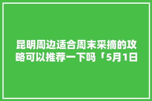 昆明周边适合周末采摘的攻略可以推荐一下吗「5月1日云南旅游攻略图片」 昆明周边适合周末采摘的攻略可以推荐一下吗「5月1日云南旅游攻略图片」 教育法律
