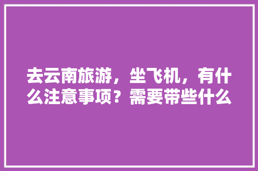 去云南旅游，坐飞机，有什么注意事项？需要带些什么东西「坐飞机到云南旅游攻略路线」 去云南旅游，坐飞机，有什么注意事项？需要带些什么东西「坐飞机到云南旅游攻略路线」 汽车常识