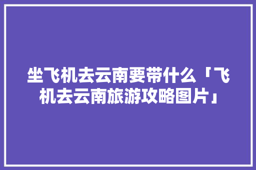 坐飞机去云南要带什么「飞机去云南旅游攻略图片」 坐飞机去云南要带什么「飞机去云南旅游攻略图片」 美食菜谱