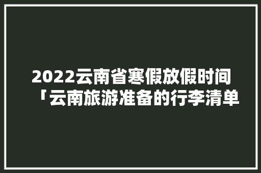 2022云南省寒假放假时间「云南旅游准备的行李清单大全」 2022云南省寒假放假时间「云南旅游准备的行李清单大全」 汽车常识