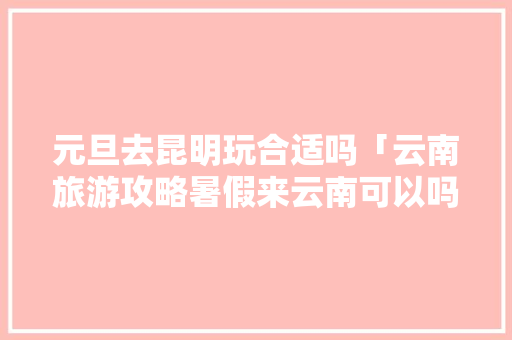 元旦去昆明玩合适吗「云南旅游攻略暑假来云南可以吗」 元旦去昆明玩合适吗「云南旅游攻略暑假来云南可以吗」 健康母婴