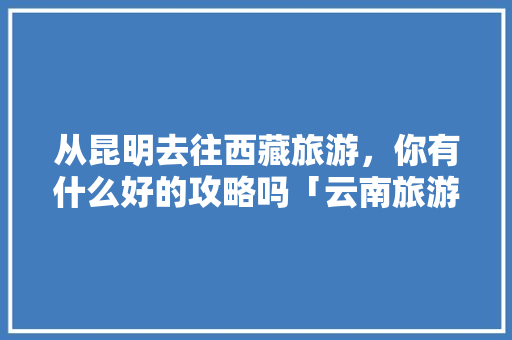 从昆明去往西藏旅游，你有什么好的攻略吗「云南旅游西藏攻略路线」 从昆明去往西藏旅游，你有什么好的攻略吗「云南旅游西藏攻略路线」 教育法律