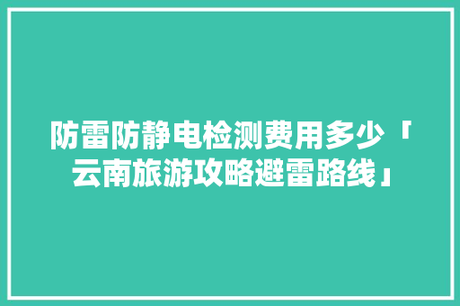 防雷防静电检测费用多少「云南旅游攻略避雷路线」 防雷防静电检测费用多少「云南旅游攻略避雷路线」 汽车常识