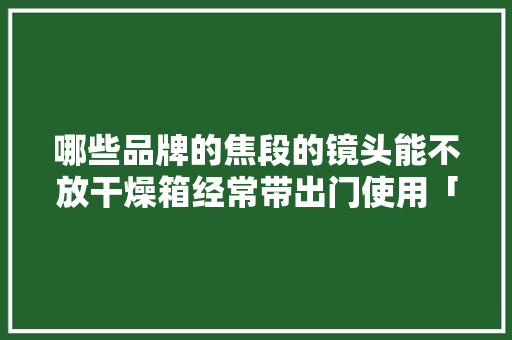 哪些品牌的焦段的镜头能不放干燥箱经常带出门使用「云南旅游全攻略自由行」 哪些品牌的焦段的镜头能不放干燥箱经常带出门使用「云南旅游全攻略自由行」 健康母婴