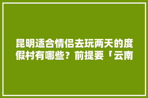 昆明适合情侣去玩两天的度假村有哪些？前提要「云南旅游住宿推荐」 昆明适合情侣去玩两天的度假村有哪些？前提要「云南旅游住宿推荐」 教育法律