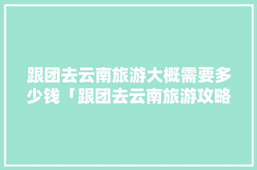 跟团去云南旅游大概需要多少钱「跟团去云南旅游攻略图片」 跟团去云南旅游大概需要多少钱「跟团去云南旅游攻略图片」 美食菜谱