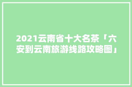 2021云南省十大名茶「六安到云南旅游线路攻略图」 2021云南省十大名茶「六安到云南旅游线路攻略图」 手机电脑
