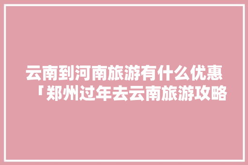 云南到河南旅游有什么优惠「郑州过年去云南旅游攻略路线」 云南到河南旅游有什么优惠「郑州过年去云南旅游攻略路线」 健康母婴