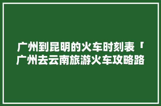 广州到昆明的火车时刻表「广州去云南旅游火车攻略路线」 广州到昆明的火车时刻表「广州去云南旅游火车攻略路线」 健康母婴