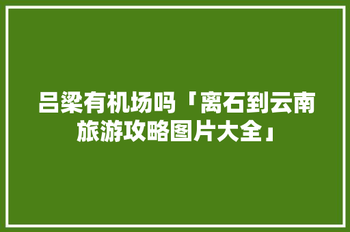 吕梁有机场吗「离石到云南旅游攻略图片大全」 吕梁有机场吗「离石到云南旅游攻略图片大全」 教育法律