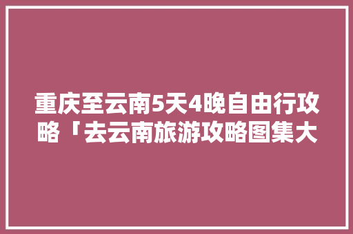 重庆至云南5天4晚自由行攻略「去云南旅游攻略图集大全」 重庆至云南5天4晚自由行攻略「去云南旅游攻略图集大全」 手机电脑