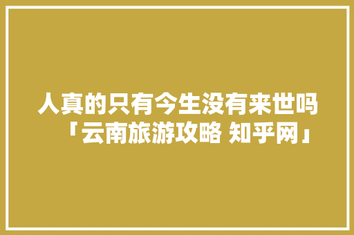 人真的只有今生没有来世吗「云南旅游攻略 知乎网」 人真的只有今生没有来世吗「云南旅游攻略 知乎网」 美食菜谱