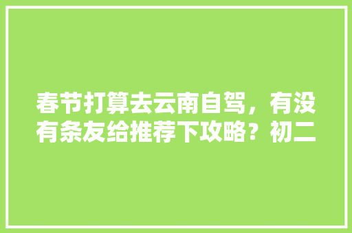 春节打算去云南自驾，有没有条友给推荐下攻略？初二从泰山出发，感谢「秀山到云南旅游攻略路线」 春节打算去云南自驾，有没有条友给推荐下攻略？初二从泰山出发，感谢「秀山到云南旅游攻略路线」 手机电脑
