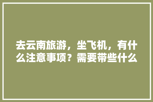 去云南旅游，坐飞机，有什么注意事项？需要带些什么东西「云南旅游攻略坐飞机多少钱」 去云南旅游，坐飞机，有什么注意事项？需要带些什么东西「云南旅游攻略坐飞机多少钱」 旅游攻略