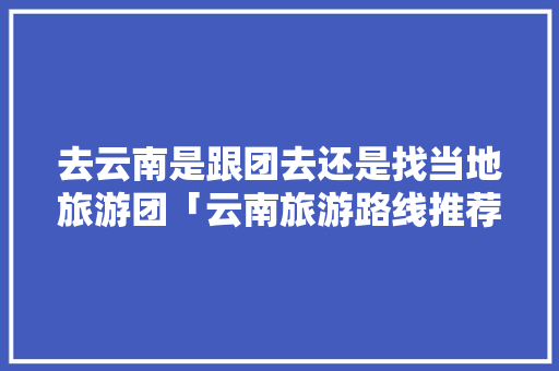 去云南是跟团去还是找当地旅游团「云南旅游路线推荐跟团」 去云南是跟团去还是找当地旅游团「云南旅游路线推荐跟团」 手机电脑