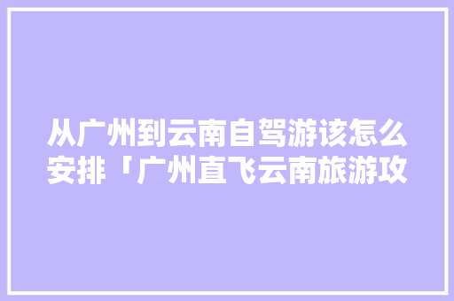 从广州到云南自驾游该怎么安排「广州直飞云南旅游攻略路线」 从广州到云南自驾游该怎么安排「广州直飞云南旅游攻略路线」 美食菜谱