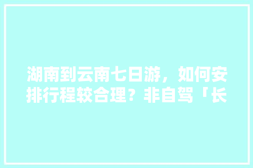 湖南到云南七日游，如何安排行程较合理？非自驾「长沙到云南旅游路线」 湖南到云南七日游，如何安排行程较合理？非自驾「长沙到云南旅游路线」 健康母婴