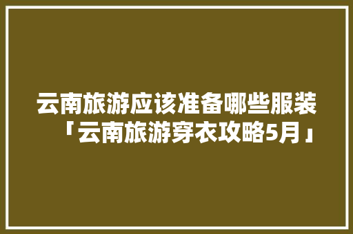 云南旅游应该准备哪些服装「云南旅游穿衣攻略5月」 云南旅游应该准备哪些服装「云南旅游穿衣攻略5月」 美食菜谱