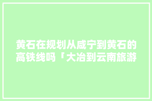 黄石在规划从咸宁到黄石的高铁线吗「大冶到云南旅游攻略图片大全」 黄石在规划从咸宁到黄石的高铁线吗「大冶到云南旅游攻略图片大全」 手机电脑