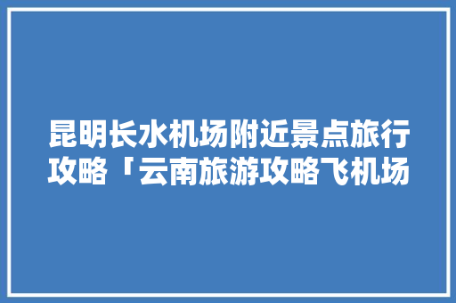 昆明长水机场附近景点旅行攻略「云南旅游攻略飞机场有哪些」 昆明长水机场附近景点旅行攻略「云南旅游攻略飞机场有哪些」 健康母婴