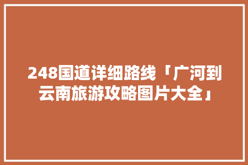 248国道详细路线「广河到云南旅游攻略图片大全」 248国道详细路线「广河到云南旅游攻略图片大全」 旅游攻略