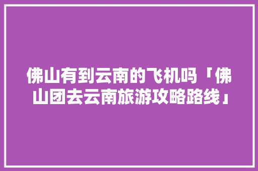 佛山有到云南的飞机吗「佛山团去云南旅游攻略路线」 佛山有到云南的飞机吗「佛山团去云南旅游攻略路线」 时尚穿搭