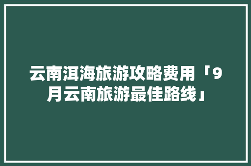 云南洱海旅游攻略费用「9月云南旅游最佳路线」 云南洱海旅游攻略费用「9月云南旅游最佳路线」 健康母婴