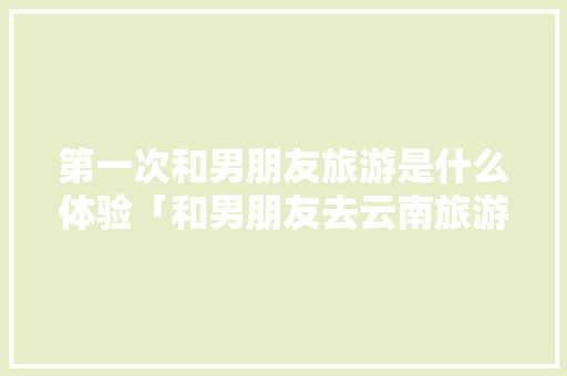 第一次和男朋友旅游是什么体验「和男朋友去云南旅游的意义」 第一次和男朋友旅游是什么体验「和男朋友去云南旅游的意义」 健康母婴