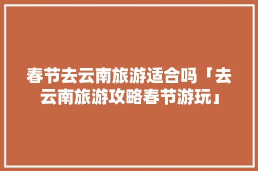 春节去云南旅游适合吗「去云南旅游攻略春节游玩」 春节去云南旅游适合吗「去云南旅游攻略春节游玩」 汽车常识