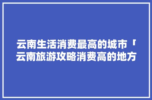 云南生活消费最高的城市「云南旅游攻略消费高的地方」 云南生活消费最高的城市「云南旅游攻略消费高的地方」 旅游攻略