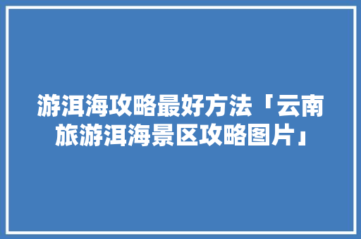 游洱海攻略最好方法「云南旅游洱海景区攻略图片」 游洱海攻略最好方法「云南旅游洱海景区攻略图片」 汽车常识