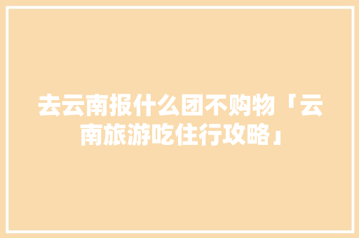 去云南报什么团不购物「云南旅游吃住行攻略」 去云南报什么团不购物「云南旅游吃住行攻略」 美食菜谱