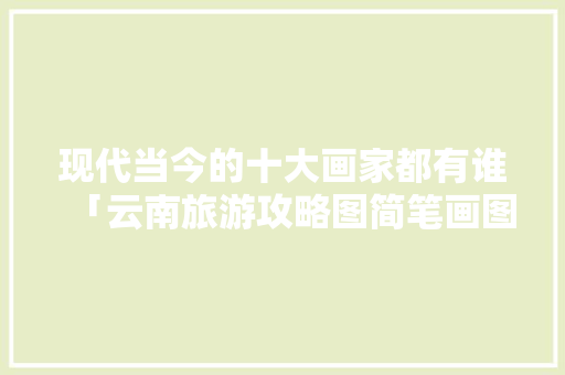 现代当今的十大画家都有谁「云南旅游攻略图简笔画图片」 时尚穿搭
