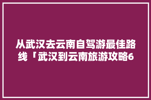从武汉去云南自驾游最佳路线「武汉到云南旅游攻略6月份」 从武汉去云南自驾游最佳路线「武汉到云南旅游攻略6月份」 健康母婴