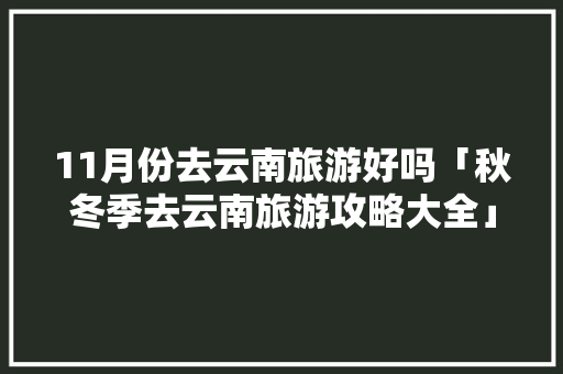 11月份去云南旅游好吗「秋冬季去云南旅游攻略大全」 11月份去云南旅游好吗「秋冬季去云南旅游攻略大全」 时尚穿搭